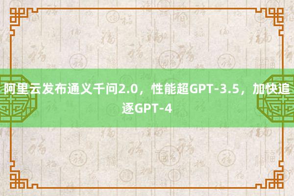 阿里云发布通义千问2.0，性能超GPT-3.5，加快追逐GPT-4